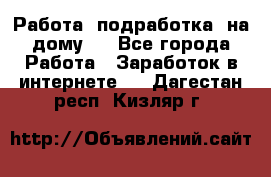 Работа (подработка) на дому   - Все города Работа » Заработок в интернете   . Дагестан респ.,Кизляр г.